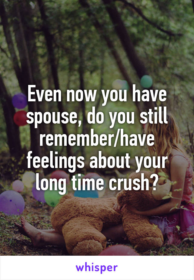 Even now you have spouse, do you still remember/have feelings about your long time crush?