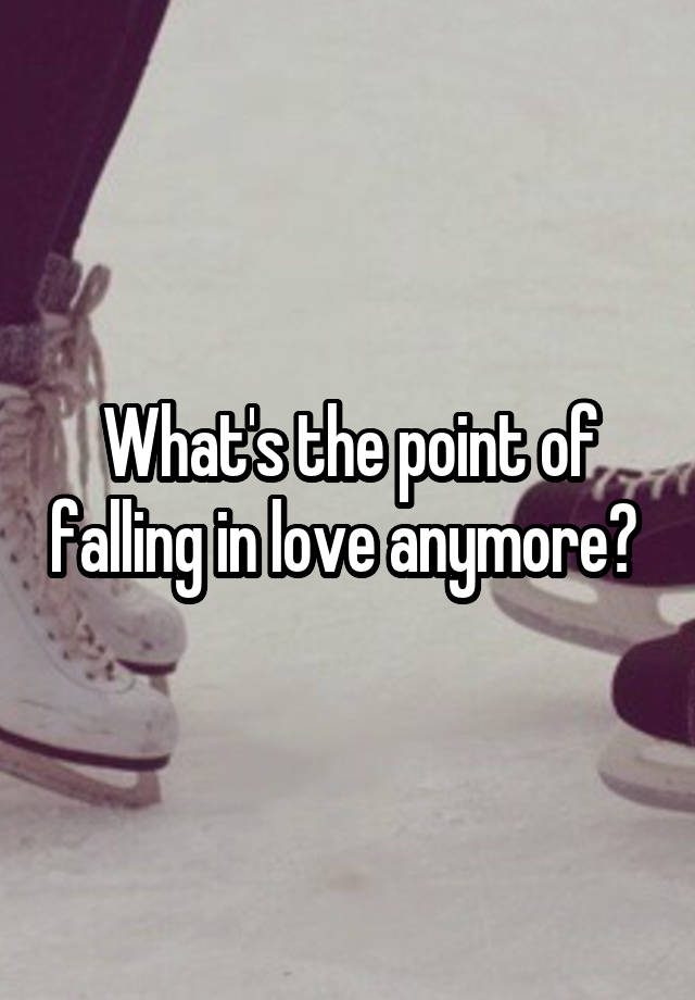 What's the point of falling in love anymore? 