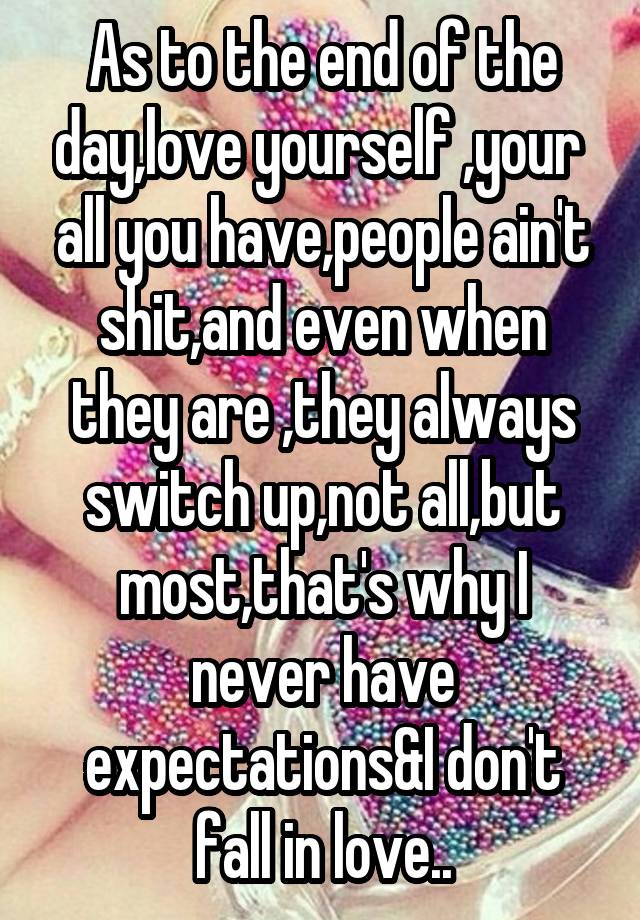 As to the end of the day,love yourself ,your  all you have,people ain't shit,and even when they are ,they always switch up,not all,but most,that's why I never have expectations&I don't fall in love..