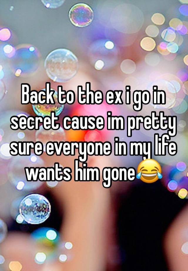 Back to the ex i go in secret cause im pretty sure everyone in my life wants him gone😂