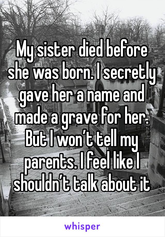 My sister died before she was born. I secretly gave her a name and made a grave for her. But I won’t tell my parents. I feel like I shouldn’t talk about it