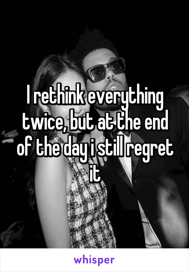 I rethink everything twice, but at the end of the day i still regret it