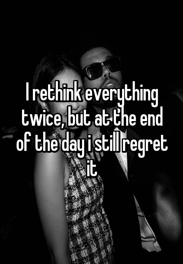 I rethink everything twice, but at the end of the day i still regret it