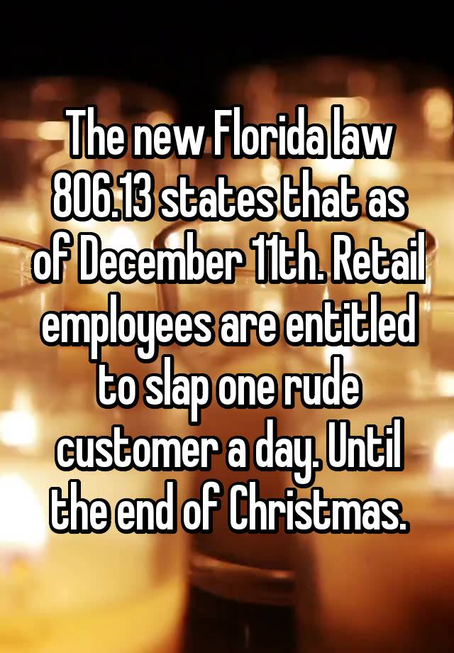 The new Florida law 806.13 states that as of December 11th. Retail employees are entitled to slap one rude customer a day. Until the end of Christmas.