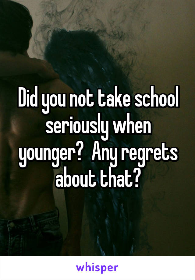 Did you not take school seriously when younger?  Any regrets about that?