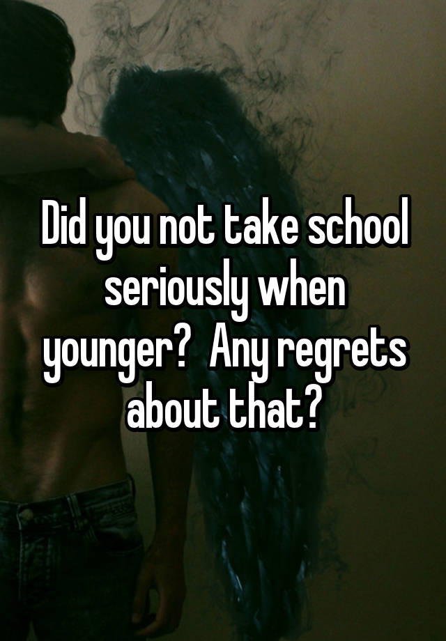 Did you not take school seriously when younger?  Any regrets about that?