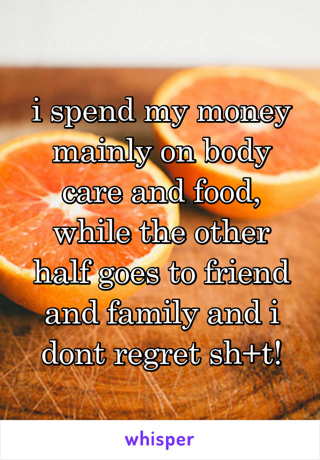 i spend my money mainly on body care and food, while the other half goes to friend and family and i dont regret sh+t!