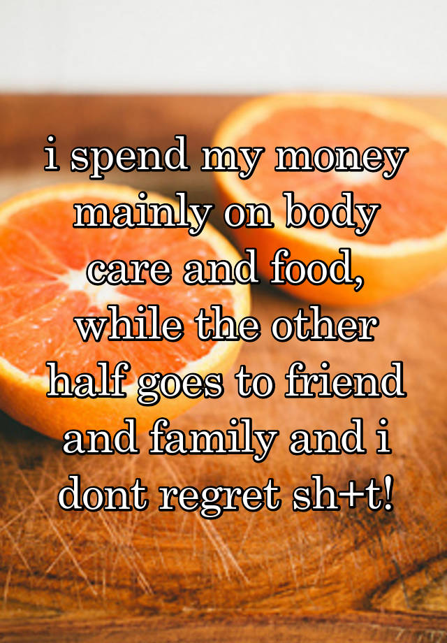 i spend my money mainly on body care and food, while the other half goes to friend and family and i dont regret sh+t!