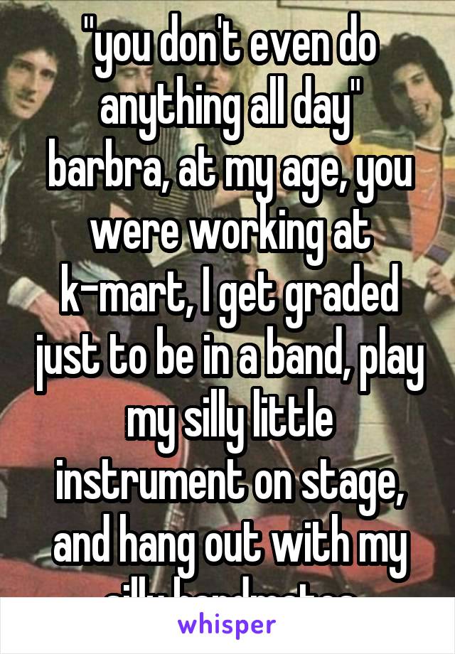 "you don't even do anything all day"
barbra, at my age, you were working at k-mart, I get graded just to be in a band, play my silly little instrument on stage, and hang out with my silly bandmates