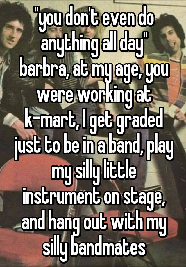 "you don't even do anything all day"
barbra, at my age, you were working at k-mart, I get graded just to be in a band, play my silly little instrument on stage, and hang out with my silly bandmates