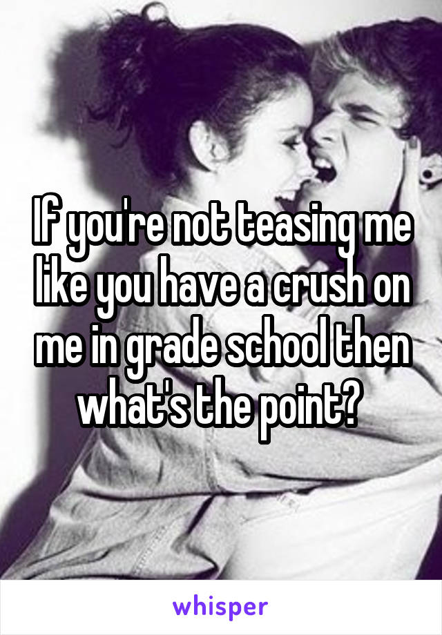 If you're not teasing me like you have a crush on me in grade school then what's the point? 