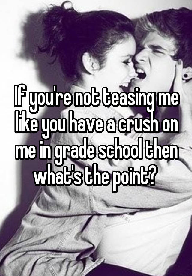 If you're not teasing me like you have a crush on me in grade school then what's the point? 