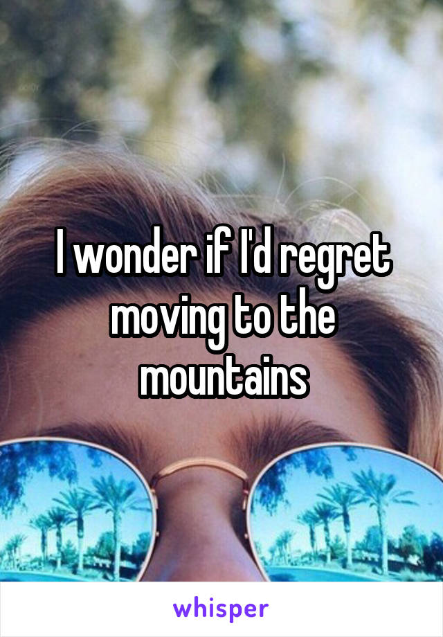 I wonder if I'd regret moving to the mountains