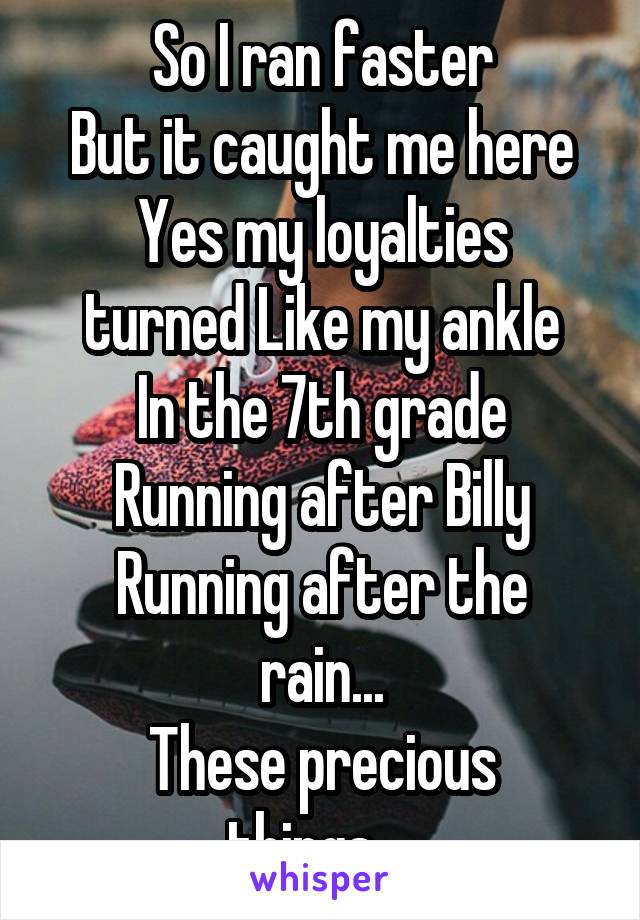 So I ran faster
 But it caught me here 
Yes my loyalties turned Like my ankle
In the 7th grade
Running after Billy
Running after the rain...
These precious things... 