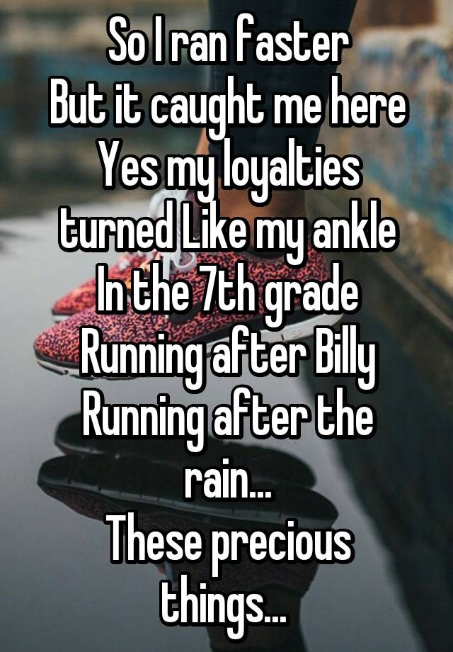 So I ran faster
 But it caught me here 
Yes my loyalties turned Like my ankle
In the 7th grade
Running after Billy
Running after the rain...
These precious things... 