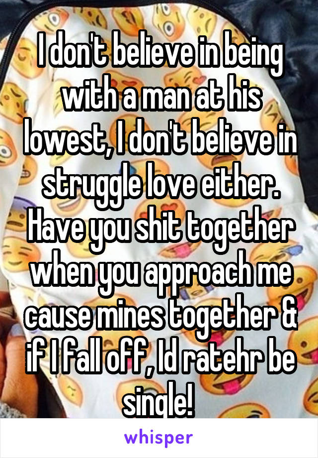 I don't believe in being with a man at his lowest, I don't believe in struggle love either. Have you shit together when you approach me cause mines together & if I fall off, Id ratehr be single! 