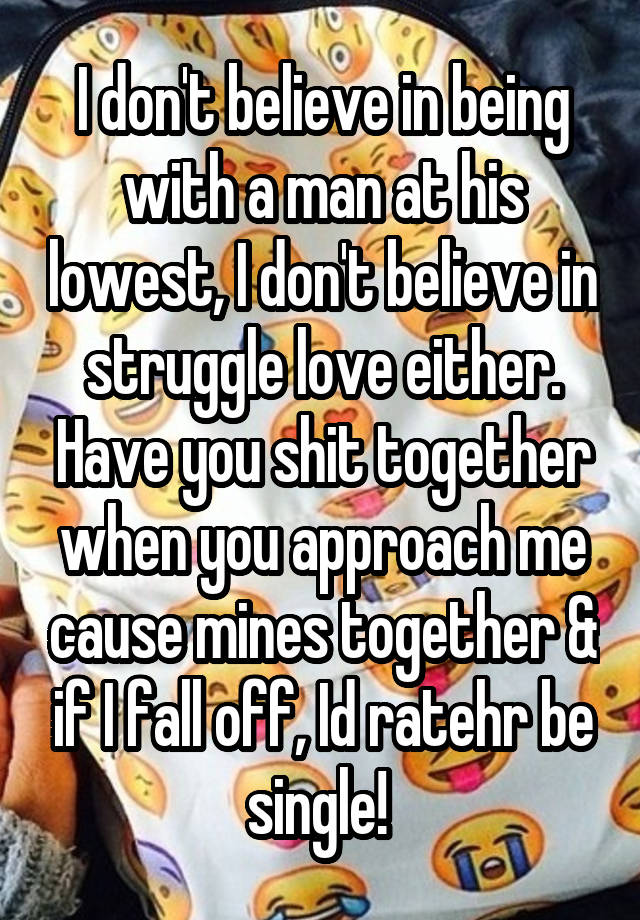 I don't believe in being with a man at his lowest, I don't believe in struggle love either. Have you shit together when you approach me cause mines together & if I fall off, Id ratehr be single! 