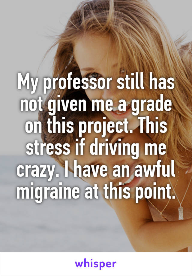 My professor still has not given me a grade on this project. This stress if driving me crazy. I have an awful migraine at this point.