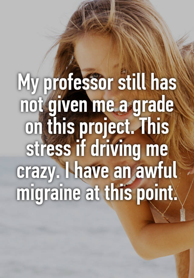 My professor still has not given me a grade on this project. This stress if driving me crazy. I have an awful migraine at this point.