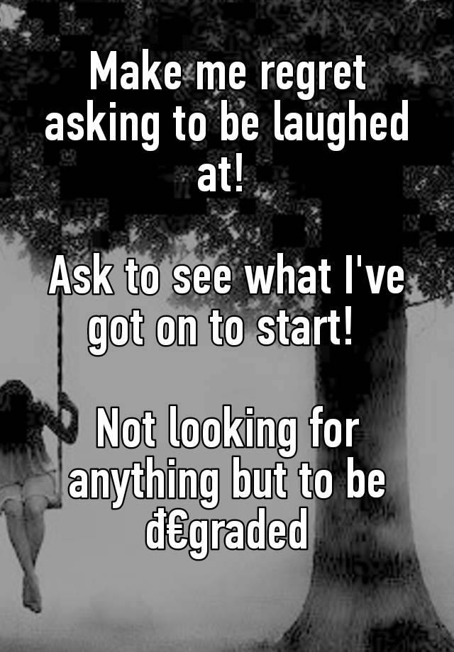 Make me regret asking to be laughed at! 

Ask to see what I've got on to start! 

Not looking for anything but to be đ€graded
