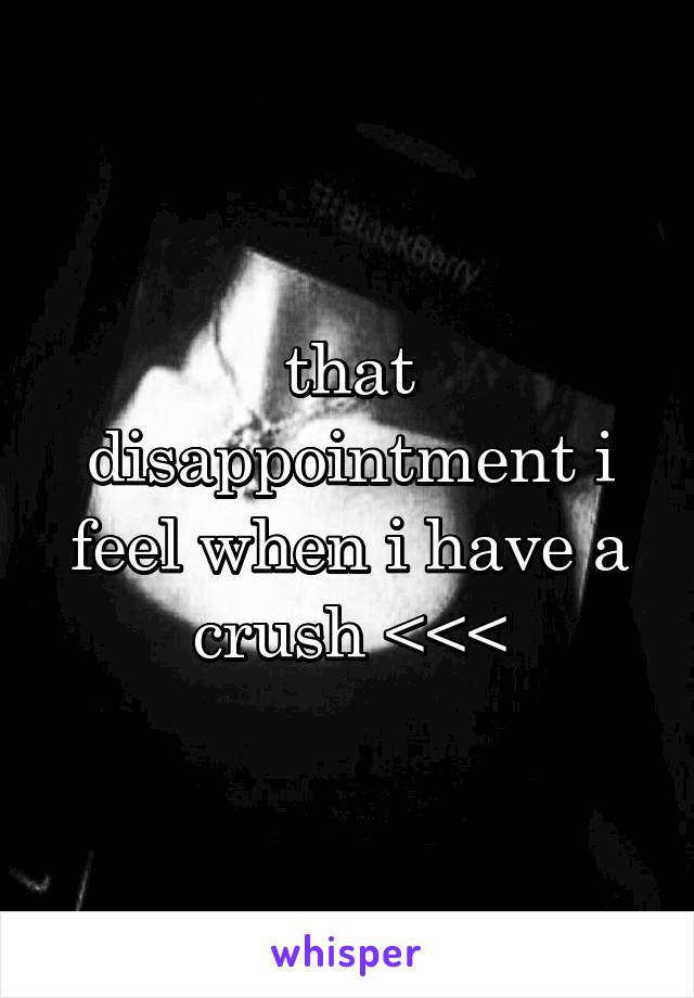 that disappointment i feel when i have a crush <<<