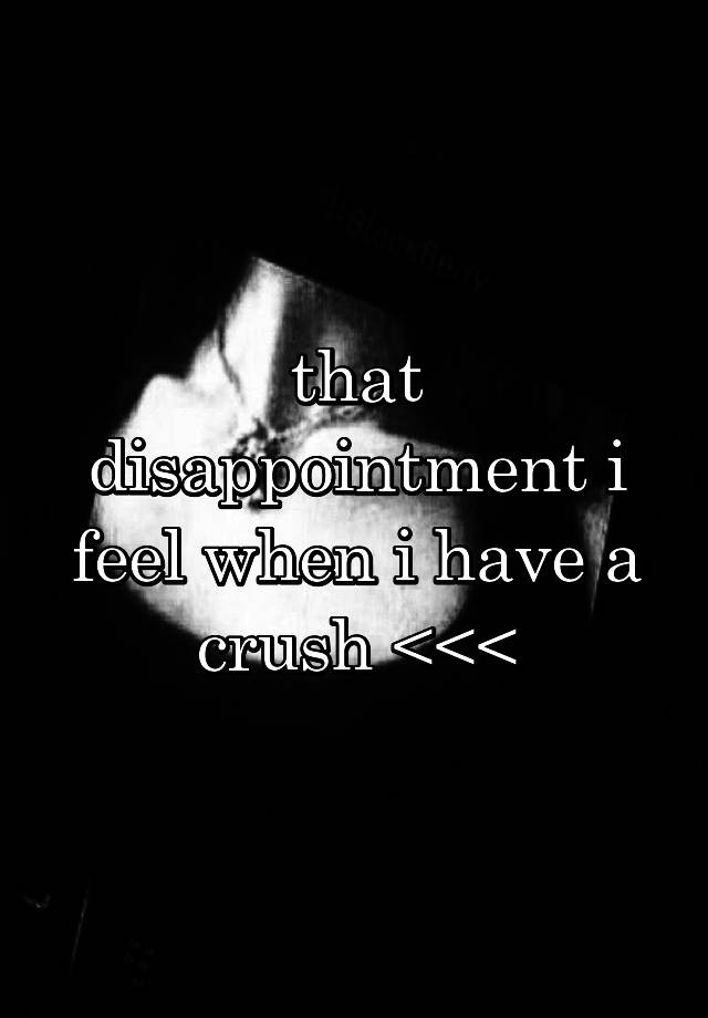 that disappointment i feel when i have a crush <<<