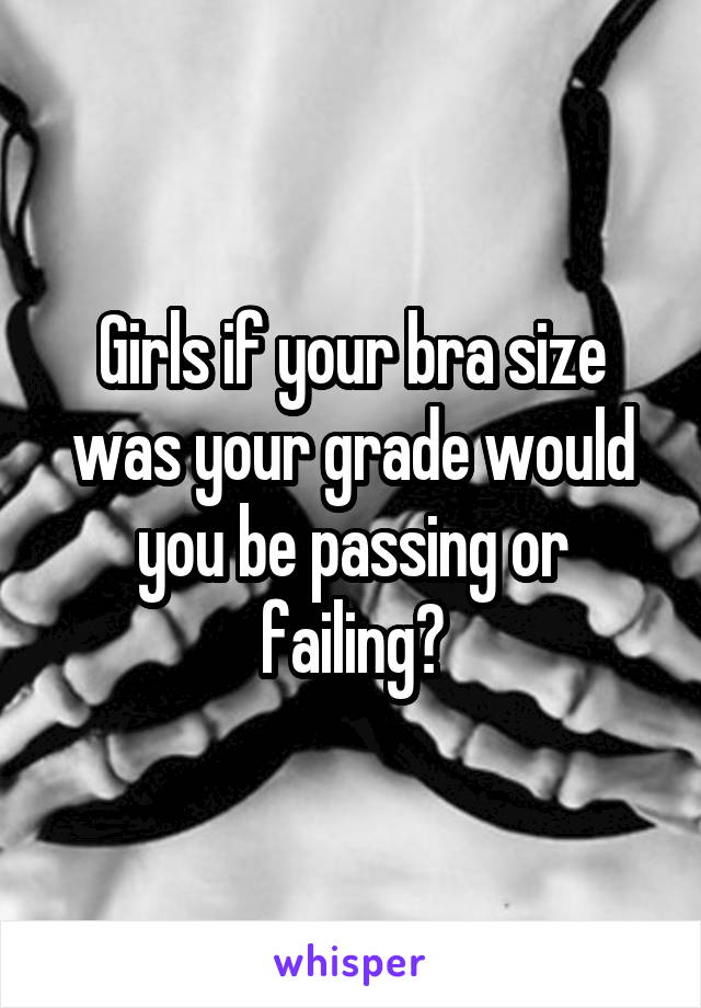 Girls if your bra size was your grade would you be passing or failing?