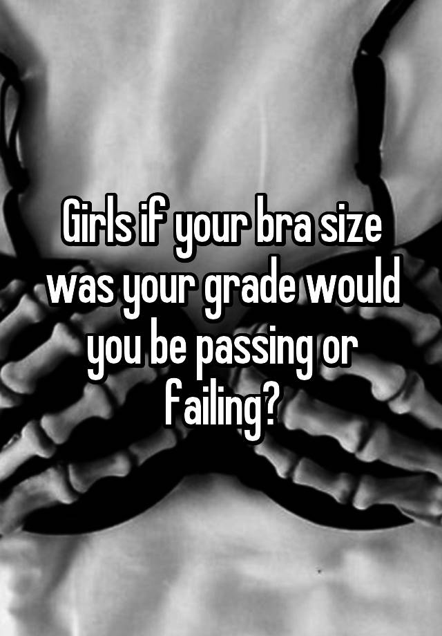 Girls if your bra size was your grade would you be passing or failing?