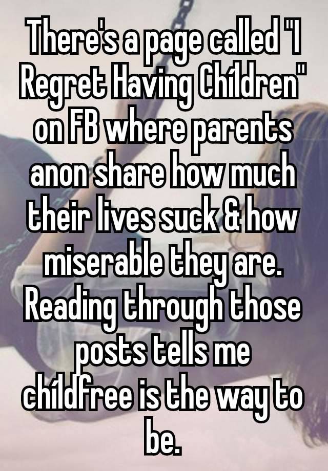 There's a page called "I Regret Having Chíldren" on FB where parents anon share how much their lives suck & how miserable they are. Reading through those posts tells me chíldfree is the way to be.