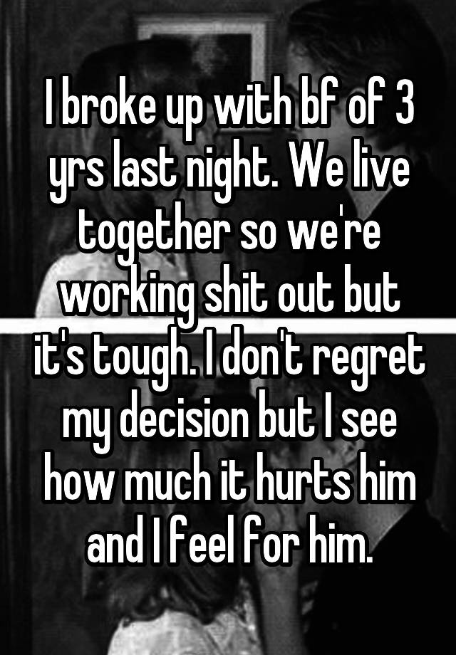 I broke up with bf of 3 yrs last night. We live together so we're working shit out but it's tough. I don't regret my decision but I see how much it hurts him and I feel for him.