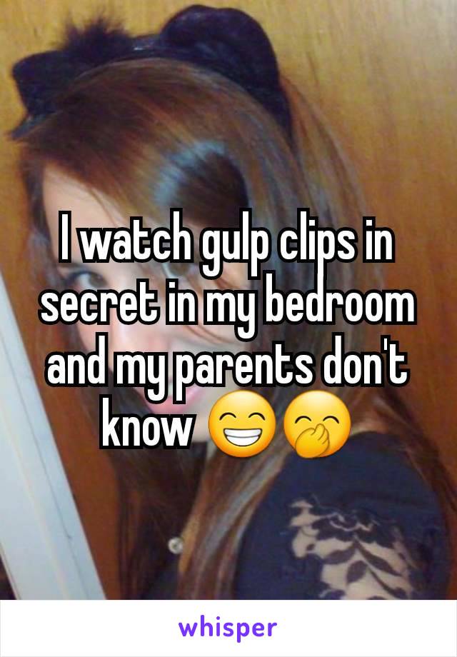 I watch gulp clips in secret in my bedroom and my parents don't know 😁🤭