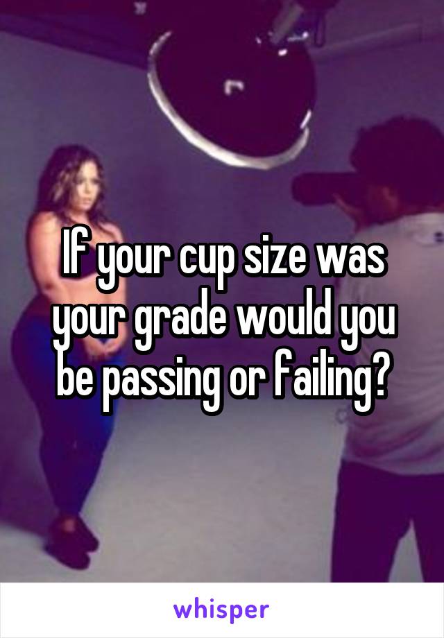 If your cup size was your grade would you be passing or failing?