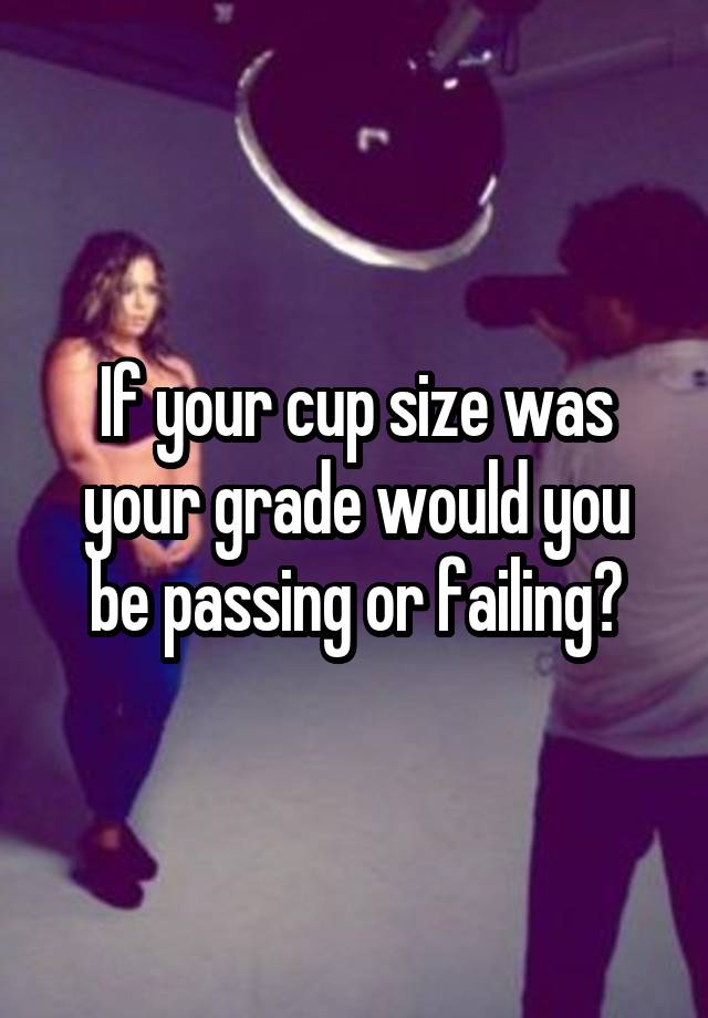 If your cup size was your grade would you be passing or failing?