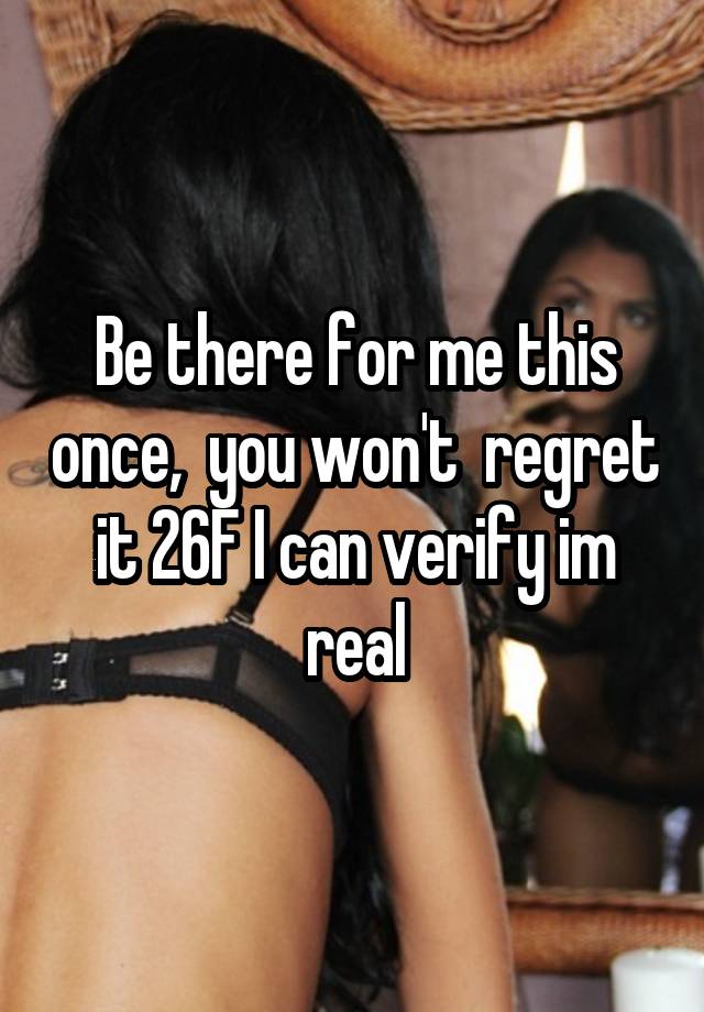 Be there for me this once,  you won't  regret it 26F I can verify im real