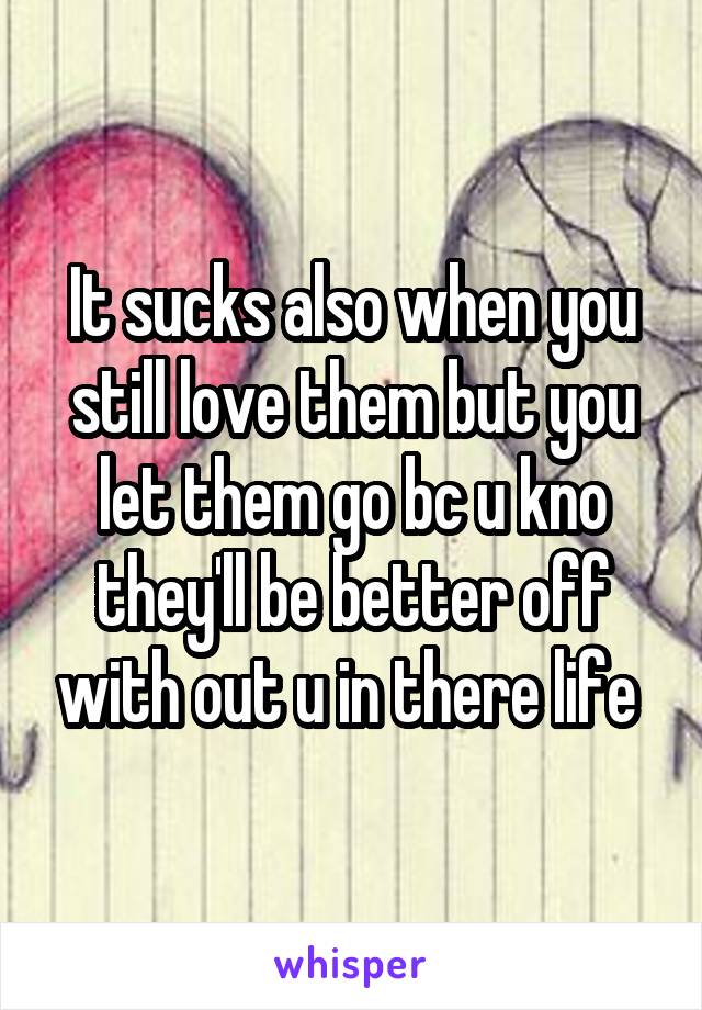 It sucks also when you still love them but you let them go bc u kno they'll be better off with out u in there life 