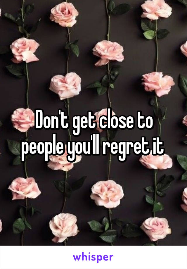 Don't get close to people you'll regret it 