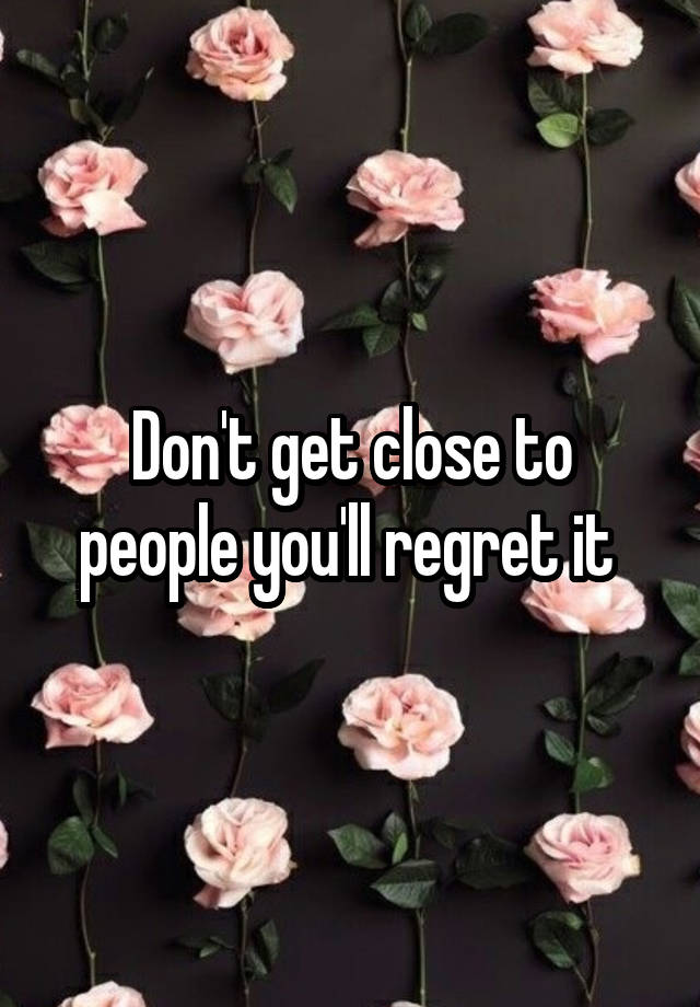 Don't get close to people you'll regret it 