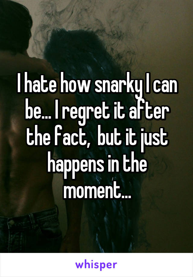 I hate how snarky I can be... I regret it after the fact,  but it just happens in the moment...