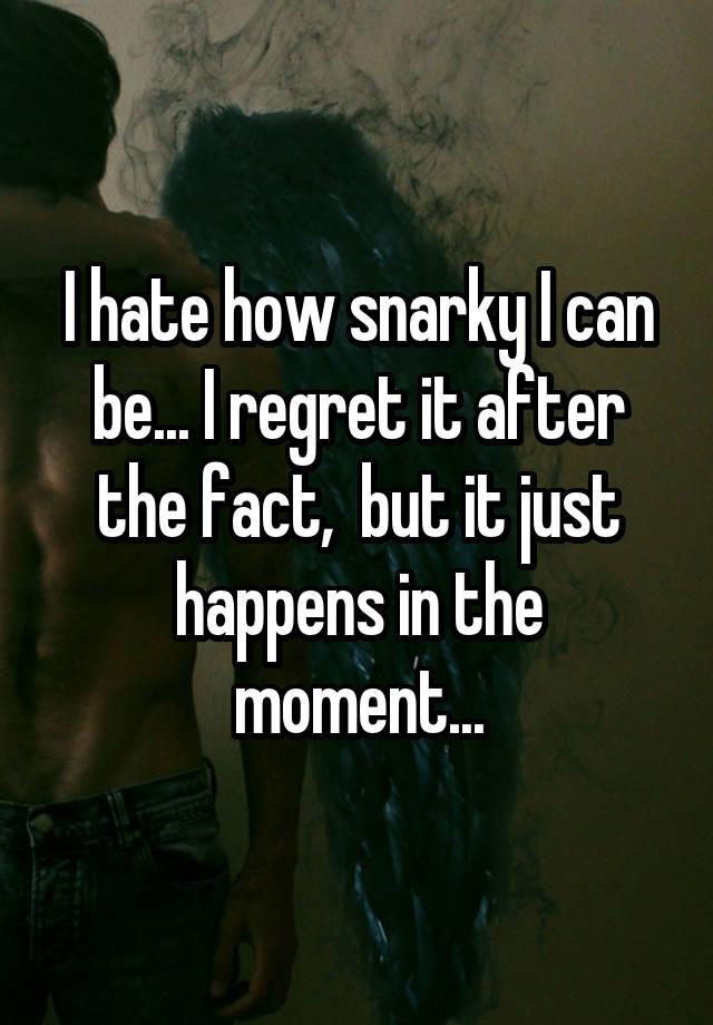 I hate how snarky I can be... I regret it after the fact,  but it just happens in the moment...