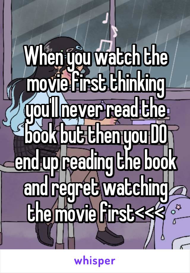 When you watch the movie first thinking you'll never read the book but then you DO end up reading the book and regret watching the movie first<<<