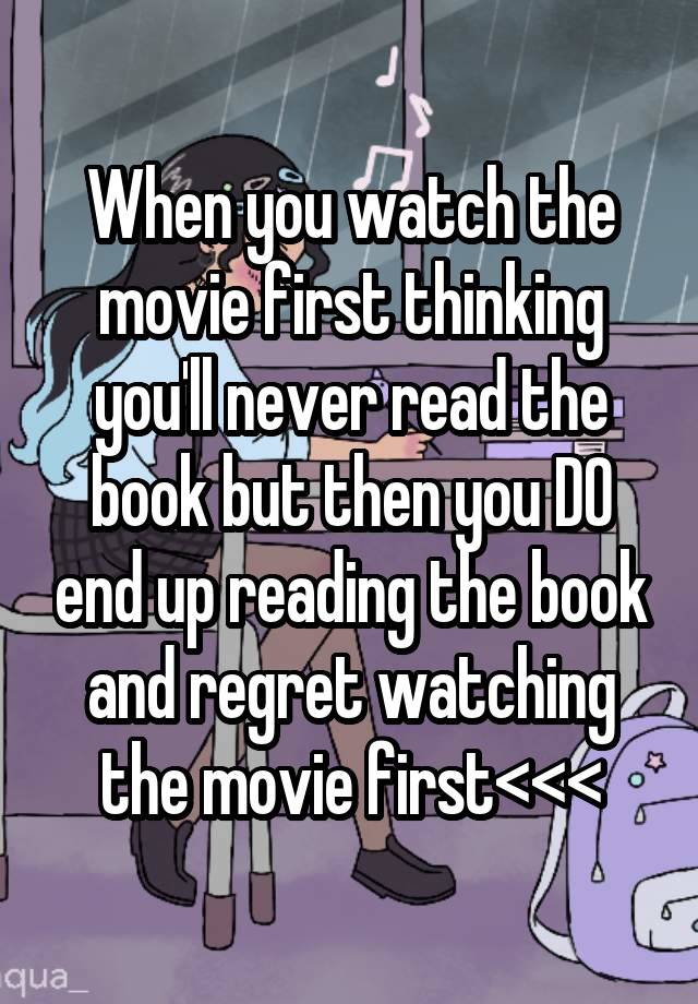 When you watch the movie first thinking you'll never read the book but then you DO end up reading the book and regret watching the movie first<<<