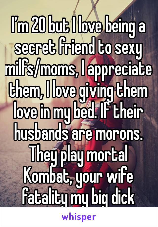 I’m 20 but I love being a secret friend to sexy milfs/moms, I appreciate them, I love giving them love in my bed. If their husbands are morons. They play mortal
Kombat, your wife fatality my big dick