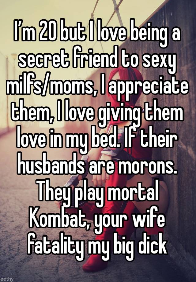 I’m 20 but I love being a secret friend to sexy milfs/moms, I appreciate them, I love giving them love in my bed. If their husbands are morons. They play mortal
Kombat, your wife fatality my big dick