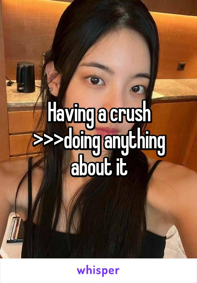 Having a crush >>>doing anything about it