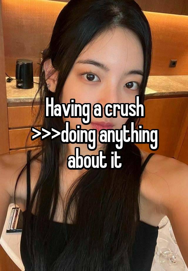 Having a crush >>>doing anything about it