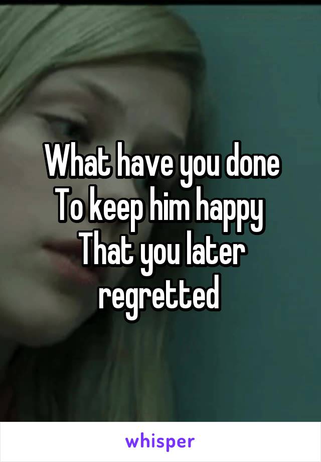 What have you done
To keep him happy 
That you later regretted 