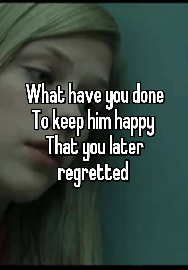 What have you done
To keep him happy 
That you later regretted 