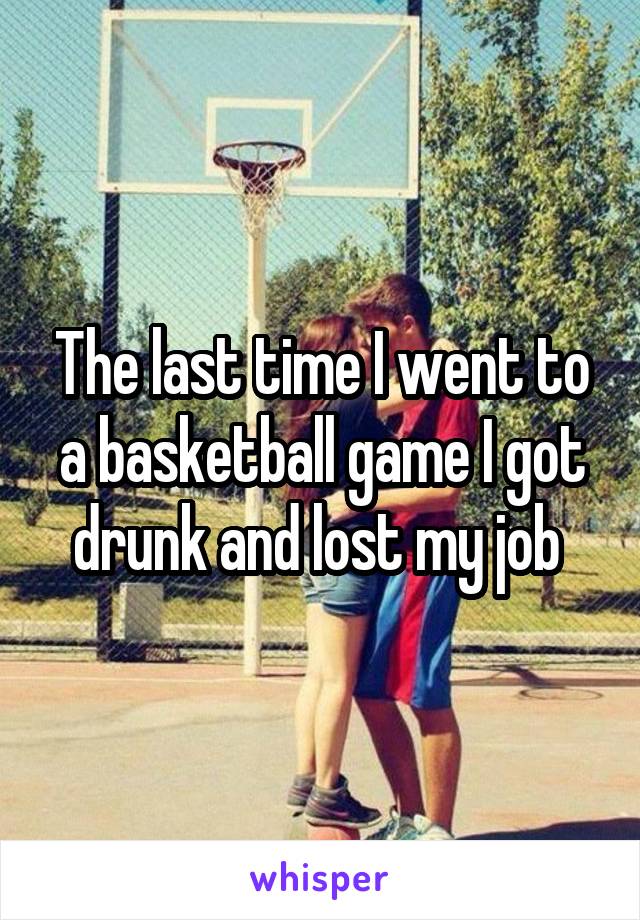 The last time I went to a basketball game I got drunk and lost my job 