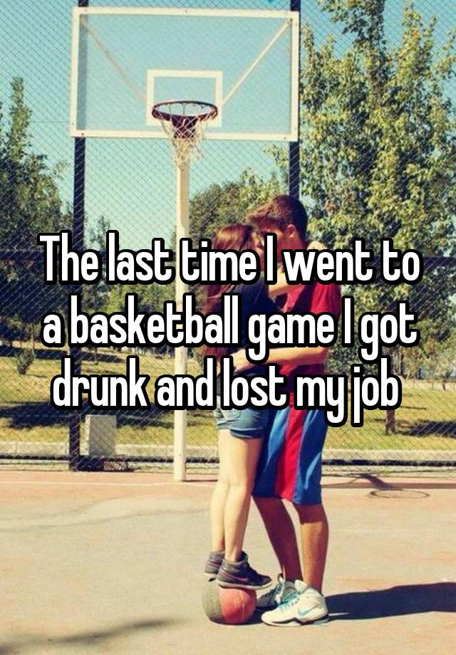 The last time I went to a basketball game I got drunk and lost my job 