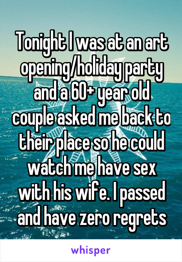 Tonight I was at an art opening/holiday party and a 60+ year old couple asked me back to their place so he could watch me have sex with his wife. I passed and have zero regrets